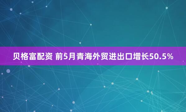 贝格富配资 前5月青海外贸进出口增长50.5%