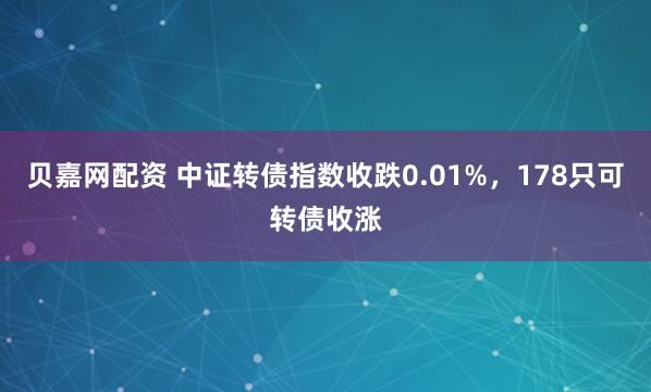 贝嘉网配资 中证转债指数收跌0.01%，178只可转债收涨