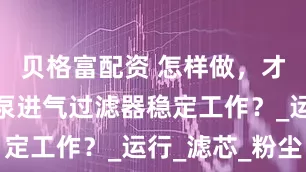 贝格富配资 怎样做，才能让真空泵进气过滤器稳定工作？_运行_滤芯_粉尘