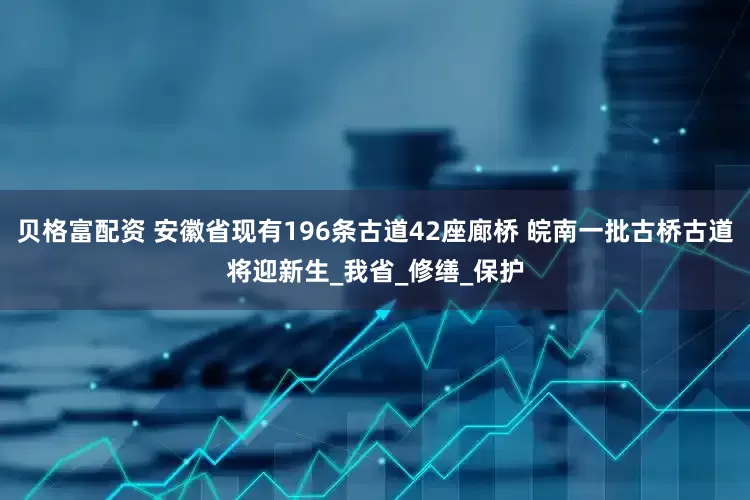 贝格富配资 安徽省现有196条古道42座廊桥 皖南一批古桥古道将迎新生_我省_修缮_保护