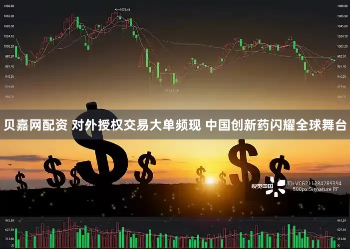 贝嘉网配资 对外授权交易大单频现 中国创新药闪耀全球舞台