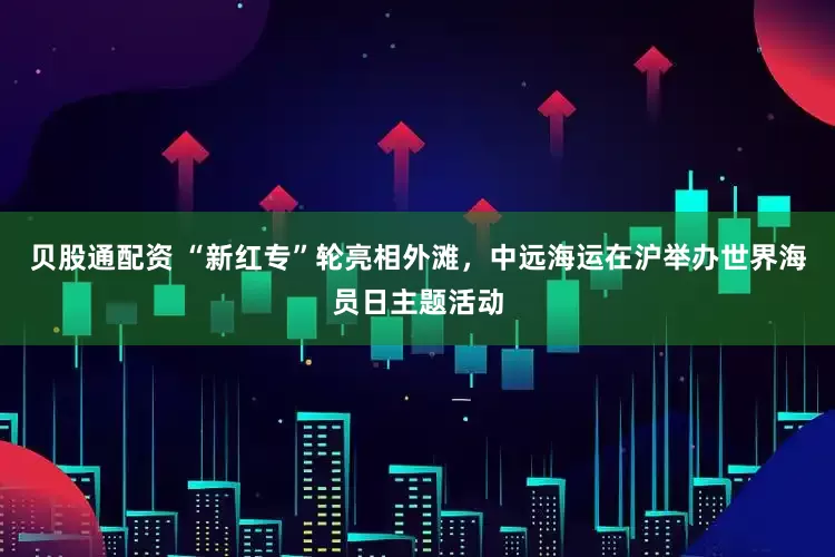 贝股通配资 “新红专”轮亮相外滩，中远海运在沪举办世界海员日主题活动