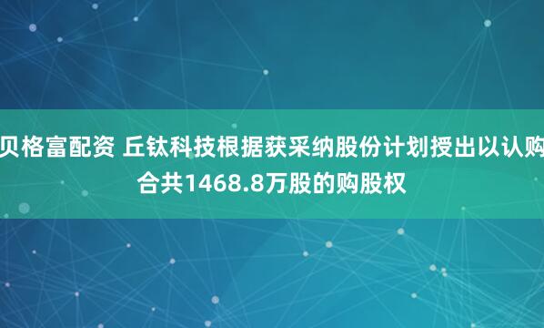 贝格富配资 丘钛科技根据获采纳股份计划授出以认购合共1468.8万股的购股权