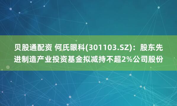 贝股通配资 何氏眼科(301103.SZ)：股东先进制造产业投资基金拟减持不超2%公司股份