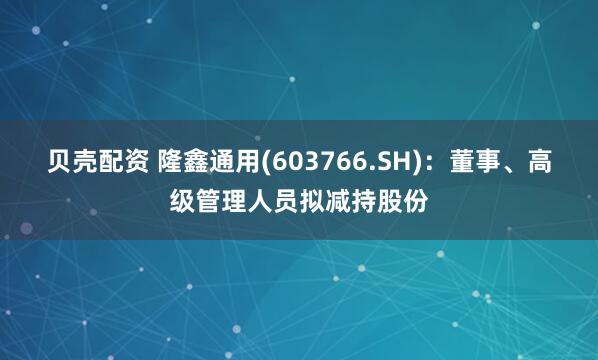 贝壳配资 隆鑫通用(603766.SH)：董事、高级管理人员拟减持股份