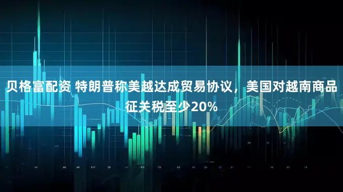 贝格富配资 特朗普称美越达成贸易协议，美国对越南商品征关税至少20%