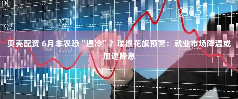 贝壳配资 6月非农恐“遇冷”？瑞银花旗预警：就业市场降温或加速降息