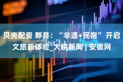 贝壳配资 黟县：“非遗+民宿” 开启文旅新体验_大皖新闻 | 安徽网