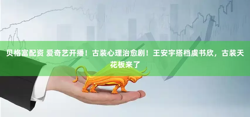 贝格富配资 爱奇艺开播！古装心理治愈剧！王安宇搭档虞书欣，古装天花板来了