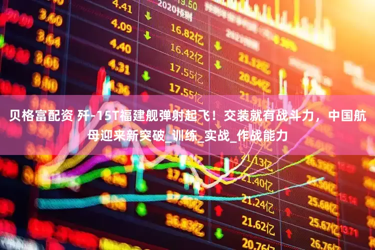 贝格富配资 歼-15T福建舰弹射起飞！交装就有战斗力，中国航母迎来新突破_训练_实战_作战能力
