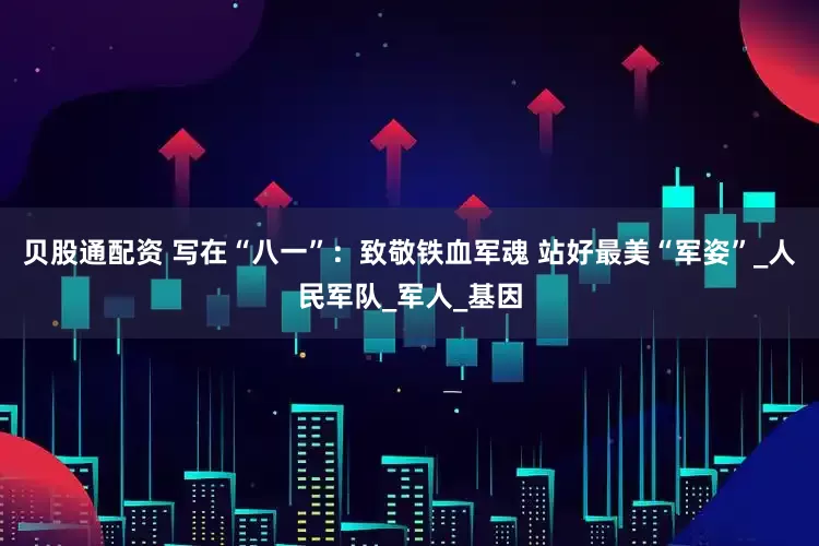 贝股通配资 写在“八一”：致敬铁血军魂 站好最美“军姿”_人民军队_军人_基因