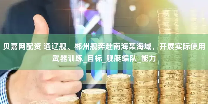 贝嘉网配资 通辽舰、郴州舰奔赴南海某海域，开展实际使用武器训练_目标_舰艇编队_能力