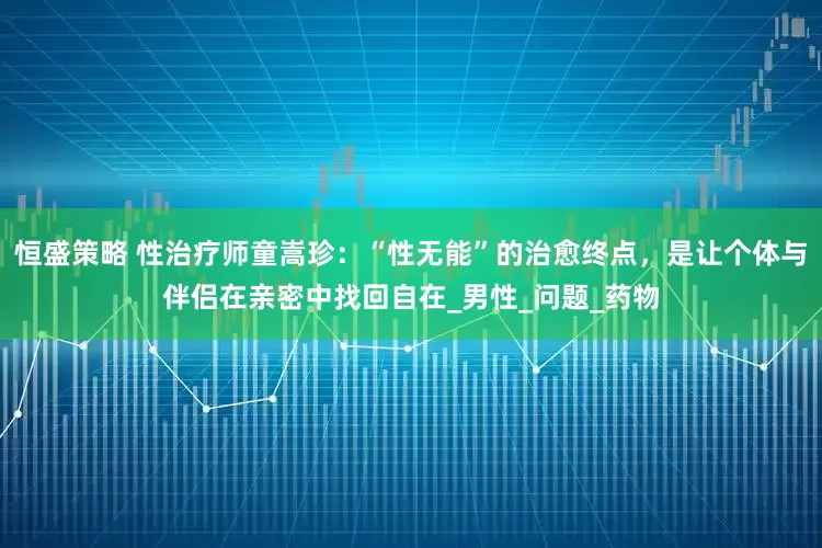 恒盛策略 性治疗师童嵩珍：“性无能”的治愈终点，是让个体与伴侣在亲密中找回自在_男性_问题_药物
