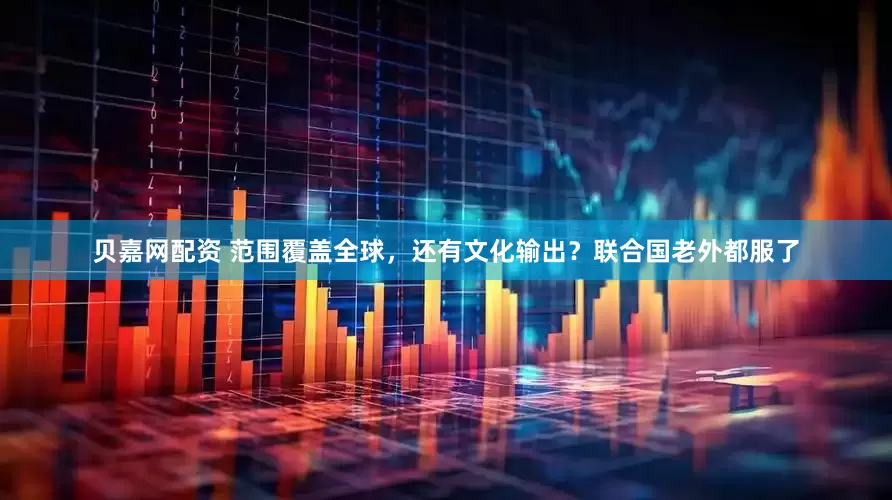 贝嘉网配资 范围覆盖全球，还有文化输出？联合国老外都服了