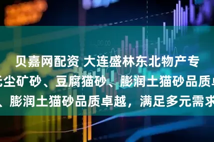 贝嘉网配资 大连盛林东北物产专注猫砂领域,无尘矿砂、豆腐猫砂、膨润土猫砂品质卓越,满足多元需求