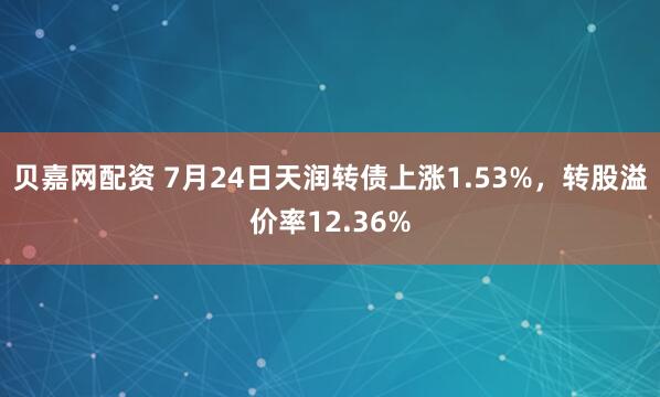 贝嘉网配资 7月24日天润转债上涨1.53%，转股溢价率12.36%