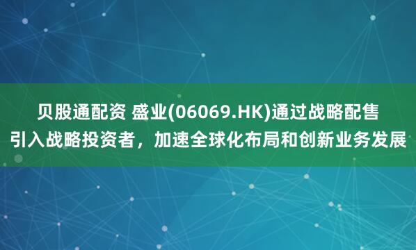 贝股通配资 盛业(06069.HK)通过战略配售引入战略投资者,加速全球化布局和创新业务发展