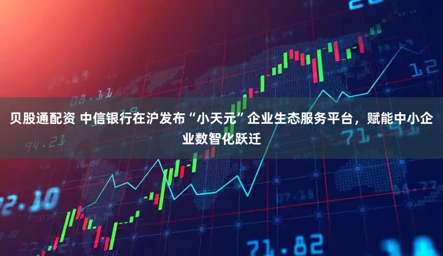 贝股通配资 中信银行在沪发布“小天元”企业生态服务平台，赋能中小企业数智化跃迁