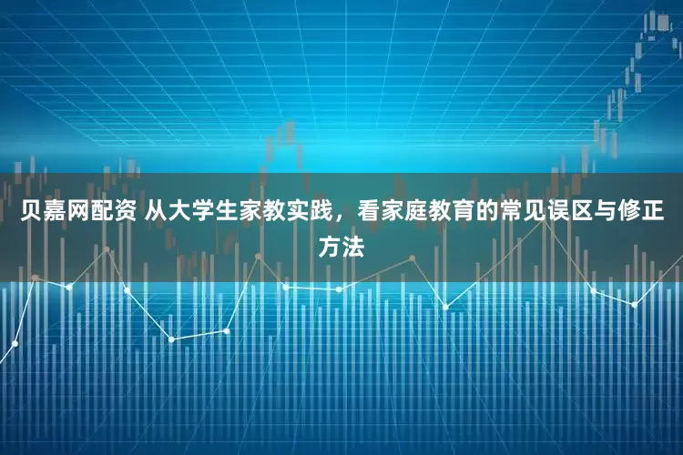 贝嘉网配资 从大学生家教实践，看家庭教育的常见误区与修正方法