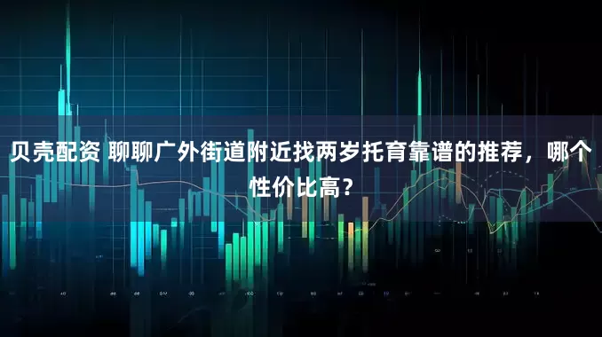 贝壳配资 聊聊广外街道附近找两岁托育靠谱的推荐，哪个性价比高？