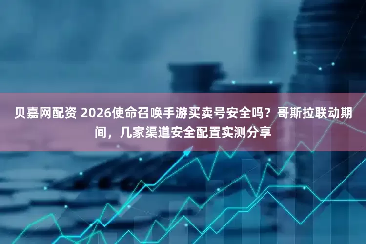 贝嘉网配资 2026使命召唤手游买卖号安全吗？哥斯拉联动期间，几家渠道安全配置实测分享